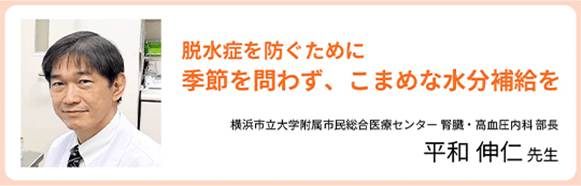 脱水症を防ぐために 季節を問わず、こまめな水分補給を 横浜市立大学附属市民総合医療センター 腎臓・高血圧内科 部長 平和 伸仁 先生