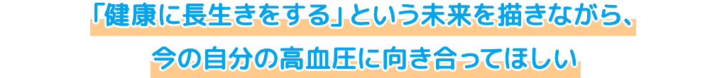 「健康に長生きをする」という未来を描きながら、今の自分の高血圧に向き合ってほしい